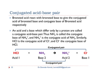 Conjugated acid-base pair
 Bronsted acid react with bronsted base to give the conjugated
acid of bronsted base and conjugate base of Bronsted acid
respectively
 An acid and a base which differ only by a proton are called
a conjugate acid-base pair.Thus NH3 is called the conjugate
base of NH4
+, and NH4
+ is the conjugate acid of NH3. Similarly,
base of NH4
+, and NH4
+ is the conjugate acid of NH3. Similarly,
HCl is the conjugate acid of Cl–, and Cl– the conjugate base of
HCl.
22 Dr. Damodar Koirala | koirala2059@gmail.com
HCl + NH3  NH4
+ + Cl-
Acid 1 Base 2 Acid 2 Base 1
Conjugated pair
Conjugated pair
 