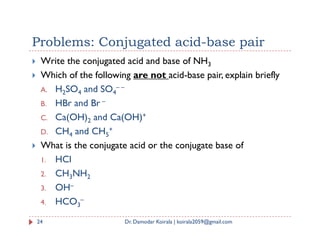 Problems: Conjugated acid-base pair
 Write the conjugated acid and base of NH3
 Which of the following are not acid-base pair, explain briefly
A. H2SO4 and SO4
– –
B. HBr and Br –
C. Ca(OH)2 and Ca(OH)+
2
D. CH4 and CH5
+
 What is the conjugate acid or the conjugate base of
1. HCl
2. CH3NH2
3. OH–
4. HCO3
–
24 Dr. Damodar Koirala | koirala2059@gmail.com
 