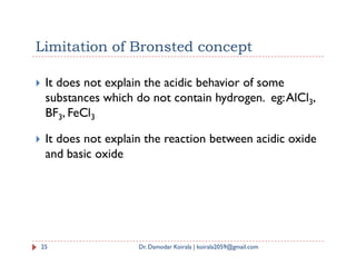 Limitation of Bronsted concept
 It does not explain the acidic behavior of some
substances which do not contain hydrogen. eg:AlCl3,
BF3, FeCl3
 It does not explain the reaction between acidic oxide
 It does not explain the reaction between acidic oxide
and basic oxide
25 Dr. Damodar Koirala | koirala2059@gmail.com
 