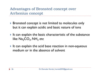 Advantages of Bronsted concept over
Arrhenius concept
 Bronsted concept is not limited to molecules only
but it can explain acidic and basic nature of ions
 It can explain the basic characteristic of the substance
like Na2CO3, NH3 etc
like Na2CO3, NH3 etc
 It can explain the acid base reaction in non-aqueous
medium or in the absence of solvent
26 Dr. Damodar Koirala | koirala2059@gmail.com
 