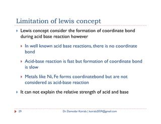 Limitation of lewis concept
 Lewis concept consider the formation of coordinate bond
during acid base reaction however
 In well known acid base reactions, there is no coordinate
bond
 Acid-base reaction is fast but formation of coordinate bond
 Acid-base reaction is fast but formation of coordinate bond
is slow
 Metals like Ni, Fe forms coordinatebond but are not
considered as acid-base reaction
 It can not explain the relative strength of acid and base
29 Dr. Damodar Koirala | koirala2059@gmail.com
 