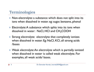 Terminologies
 Non-electrolyte: a substance which does not split into its
ions when dissolved in water. eg: sugar, benzene, phenol
 Electrolyte:A substance which splits into its ions when
dissolved in water: NaCl, HCl and CH3COOH
 Strong electrolyte: electrolyte that completely ionizes
 Strong electrolyte: electrolyte that completely ionizes
when dissolved in water. Eg: NaCl, KCl, all strong acids
/bases
 Weak electrolyte:An electrolyte which is partially ionized
when dissolved in water is called weak electrolyte. For
examples, all weak acids/ bases.
3 Dr. Damodar Koirala | koirala2059@gmail.com
 