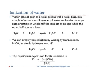 Ionization of water
 Water can act both as a weak acid as well a weak base. In a
sample of water a small number of water molecules undergo
autoionisation, in which half the ions act as an acid while the
other half acts as a base.
H2O + H2O H3O+ + OH-
 We can simplify this equation by writing hydronium ions,
H3O+, as simple hydrogen ions, H+
 The equilibrium expression for this reaction is
33 Dr. Damodar Koirala | koirala2059@gmail.com
H2O H + + OH-
Kc = [H+][OH-]
[H2O]
 