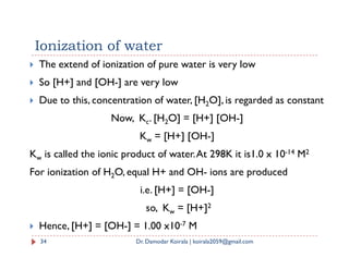 Ionization of water
 The extend of ionization of pure water is very low
 So [H+] and [OH-] are very low
 Due to this, concentration of water, [H2O], is regarded as constant
Now, Kc. [H2O] = [H+] [OH-]
K = [H+] [OH-]
Kw = [H+] [OH-]
Kw is called the ionic product of water.At 298K it is1.0 x 10-14 M2
For ionization of H2O, equal H+ and OH- ions are produced
i.e. [H+] = [OH-]
so, Kw = [H+]2
 Hence, [H+] = [OH-] = 1.00 x10-7 M
34 Dr. Damodar Koirala | koirala2059@gmail.com
 