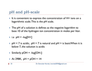 pH and pH-scale
 It is convenient to express the concentration of H+ ions on a
logarithmic scale.This is the pH scale.
 The pH of a solution is defines as the negative logarithm to
base 10 of the hydrogen ion concentration in moles per liter.
i.e pH = -log[H+]
 i.e pH = -log[H+]
 pH < 7 is acidic, pH = 7 is netural and pH > is basicWhen it is
below 7, the solution is acidic
 Similarly pOH = -log[OH-]
 At 298K, pH + pOH = 14
35 Dr. Damodar Koirala | koirala2059@gmail.com
 