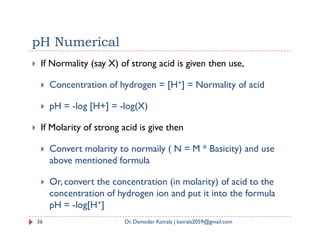 pH Numerical
 If Normality (say X) of strong acid is given then use,
 Concentration of hydrogen = [H+] = Normality of acid
 pH = -log [H+] = -log(X)
If Molarity of strong acid is give then
 If Molarity of strong acid is give then
 Convert molarity to normaily ( N = M * Basicity) and use
above mentioned formula
 Or, convert the concentration (in molarity) of acid to the
concentration of hydrogen ion and put it into the formula
pH = -log[H+]
36 Dr. Damodar Koirala | koirala2059@gmail.com
 