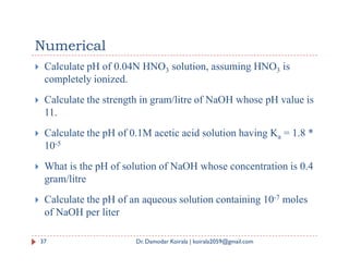 Numerical
 Calculate pH of 0.04N HNO3 solution, assuming HNO3 is
completely ionized.
 Calculate the strength in gram/litre of NaOH whose pH value is
11.
 Calculate the pH of 0.1M acetic acid solution having Ka = 1.8 *
 Calculate the pH of 0.1M acetic acid solution having Ka = 1.8 *
10-5
 What is the pH of solution of NaOH whose concentration is 0.4
gram/litre
 Calculate the pH of an aqueous solution containing 10-7 moles
of NaOH per liter
37 Dr. Damodar Koirala | koirala2059@gmail.com
 
