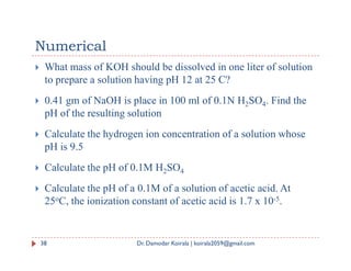Numerical
 What mass of KOH should be dissolved in one liter of solution
to prepare a solution having pH 12 at 25 C?
 0.41 gm of NaOH is place in 100 ml of 0.1N H2SO4. Find the
pH of the resulting solution
 Calculate the hydrogen ion concentration of a solution whose
 Calculate the hydrogen ion concentration of a solution whose
pH is 9.5
 Calculate the pH of 0.1M H2SO4
 Calculate the pH of a 0.1M of a solution of acetic acid. At
25oC, the ionization constant of acetic acid is 1.7 x 10-5.
38 Dr. Damodar Koirala | koirala2059@gmail.com
 