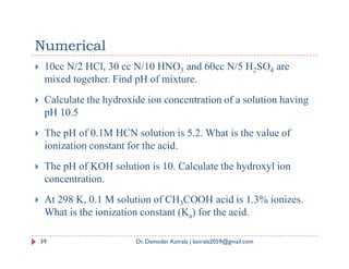 Numerical
 10cc N/2 HCl, 30 cc N/10 HNO3 and 60cc N/5 H2SO4 are
mixed together. Find pH of mixture.
 Calculate the hydroxide ion concentration of a solution having
pH 10.5
 The pH of 0.1M HCN solution is 5.2. What is the value of
 The pH of 0.1M HCN solution is 5.2. What is the value of
ionization constant for the acid.
 The pH of KOH solution is 10. Calculate the hydroxyl ion
concentration.
 At 298 K, 0.1 M solution of CH3COOH acid is 1.3% ionizes.
What is the ionization constant (Ka) for the acid.
39 Dr. Damodar Koirala | koirala2059@gmail.com
 
