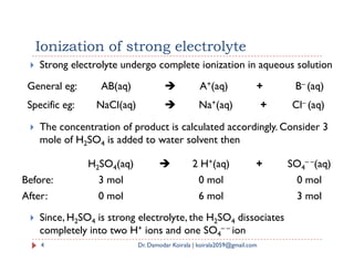 Ionization of strong electrolyte
 Strong electrolyte undergo complete ionization in aqueous solution
 The concentration of product is calculated accordingly. Consider 3
mole of H SO is added to water solvent then
General eg: AB(aq)  A+(aq) + B– (aq)
Specific eg: NaCl(aq)  Na+(aq) + Cl– (aq)
mole of H2SO4 is added to water solvent then
 Since, H2SO4 is strong electrolyte, the H2SO4 dissociates
completely into two H+ ions and one SO4
– – ion
4 Dr. Damodar Koirala | koirala2059@gmail.com
H2SO4(aq)  2 H+(aq) + SO4
– –(aq)
Before: 3 mol 0 mol 0 mol
After: 0 mol 6 mol 3 mol
 