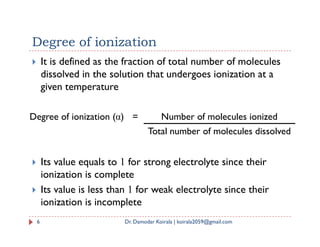  It is defined as the fraction of total number of molecules
dissolved in the solution that undergoes ionization at a
given temperature
Degree of ionization
Degree of ionization (α) = Number of molecules ionized
 Its value equals to 1 for strong electrolyte since their
ionization is complete
 Its value is less than 1 for weak electrolyte since their
ionization is incomplete
Total number of molecules dissolved
6 Dr. Damodar Koirala | koirala2059@gmail.com
 