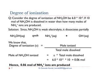 NH4OH(aq) NH4
+(aq) + OH-(aq)
Q: Consider the degree of ionization of NH4OH be 6.0 * 10-3. If 10
mol of NH4OH is dissolved in water then how many moles of
NH4
+ ions are produced.
Solution: Since, NH4OH is weak electrolyte, it dissociates partially
Degree of ionization
We know that,
Degree of ionization (α) = Mole ionized
Total mole dissolved
7 Dr. Damodar Koirala | koirala2059@gmail.com
Mole of NH4OH ionized = α * Total mole dissolved
= 6.0 * 10-3 * 10 = 0.06 mol
Hence, 0.06 mol of NH4
+ ions are produced
 
