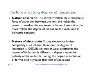 Factors affecting degree of ionization
 Nature of solvent: The solvent weaken the electrostatic
force of attraction between the ions, the higher the
power to weaken the electrostatic force of attraction the
more will be the degree of ionization. It is measured in
dielectric constant
 Nature of electrolyte: Strong electrolyte ionizes
completely at all dilution therefore the degree of
ionization is 100%. But in case of weak electrolyte the
degree of ionization is different. It depends upon the
polarity of the molecule. For eg: the degree of ionization
of formic acid is greater than that of acetic acid
8 Dr. Damodar Koirala | koirala2059@gmail.com
 