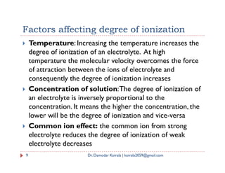 Factors affecting degree of ionization
 Temperature: Increasing the temperature increases the
degree of ionization of an electrolyte. At high
temperature the molecular velocity overcomes the force
of attraction between the ions of electrolyte and
consequently the degree of ionization increases
 Concentration of solution:The degree of ionization of
 Concentration of solution:The degree of ionization of
an electrolyte is inversely proportional to the
concentration. It means the higher the concentration, the
lower will be the degree of ionization and vice-versa
 Common ion effect: the common ion from strong
electrolyte reduces the degree of ionization of weak
electrolyte decreases
9 Dr. Damodar Koirala | koirala2059@gmail.com
 