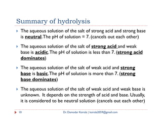 Summary of hydrolysis
 The aqueous solution of the salt of strong acid and strong base
is neutral.The pH of solution = 7. (cancels out each other)
 The aqueous solution of the salt of strong acid and weak
base is acidic.The pH of solution is less than 7. (strong acid
dominates)
 The aqueous solution of the salt of weak acid and strong
base is basic.The pH of solution is more than 7. (strong
base dominates)
 The aqueous solution of the salt of weak acid and weak base is
unknown. It depends on the strength of acid and base. Usually,
it is considered to be neutral solution (cancels out each other)
10 Dr. Damodar Koirala | koirala2059@gmail.com
 