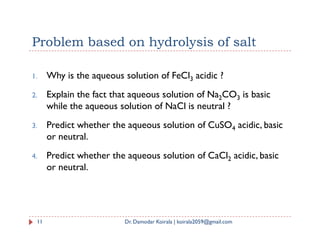 Problem based on hydrolysis of salt
1. Why is the aqueous solution of FeCl3 acidic ?
2. Explain the fact that aqueous solution of Na2CO3 is basic
while the aqueous solution of NaCl is neutral ?
3. Predict whether the aqueous solution of CuSO acidic, basic
11 Dr. Damodar Koirala | koirala2059@gmail.com
3. Predict whether the aqueous solution of CuSO4 acidic, basic
or neutral.
4. Predict whether the aqueous solution of CaCl2 acidic, basic
or neutral.
 