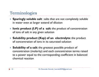 Terminologies
 Sparingly soluble salt : salts that are not completely soluble
in water even at larger extend of dilution
 Ionic product (I.P) of a salt: the product of concentration
of ions of salt in any given solution
 Solubility product (Ksp) of an electrolyte: the product
 Solubility product (Ksp) of an electrolyte: the product
of concentration of ions in its saturated solution
 Solubility of a salt: the greatest possible product of
concentration (molarity) and each concentration terms raised
to a power equal to the corresponding coefficient in balanced
chemical reaction
12 Dr. Damodar Koirala | koirala2059@gmail.com
 