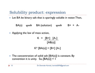Solubility product: expression
 Let BA be binary salt that is sparingly soluble in water.Then,
BA(s) BA (solution) B+ + A-
 Applying the law of mass action,
K = [B+] [A-]
K* [BA(s)] = [B+] [A-]
 The concentration of solid salt [BA(s)] is constant. By
convention it is unity. So, [BA(s)] = 1
13 Dr. Damodar Koirala | koirala2059@gmail.com
K = [B+] [A-]
[AB(s)]
 