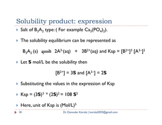  Salt of B3A2 type: ( For example Ca3(PO4)2).
 The solubility equilibrium can be represented as
B3A2 (s) 2A3-(aq) + 3B2+(aq) and Ksp = [B2+]3 [A3–]2
 Let S mol/L be the solubility then
Solubility product: expression
18 Dr. Damodar Koirala | koirala2059@gmail.com
 Let S mol/L be the solubility then
[B2+] = 3S and [A3–] = 2S
 Substituting the values in the expression of Ksp
 Ksp = (3S)3 * (2S)2 = 108 S5
 Here, unit of Ksp is (Mol/L)5
 