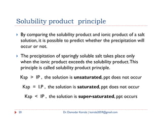 Solubility product principle
 By comparing the solubility product and ionic product of a salt
solution, it is possible to predict whether the precipitation will
occur or not.
 The precipitation of sparingly soluble salt takes place only
when the ionic product exceeds the solubility product.This
when the ionic product exceeds the solubility product.This
principle is called solubility product principle.
Ksp > IP , the solution is unsaturated, ppt does not occur
Ksp = I.P , the solution is saturated, ppt does not occur
Ksp < IP , the solution is super-saturated, ppt occurs
20 Dr. Damodar Koirala | koirala2059@gmail.com
 
