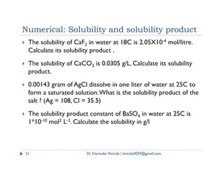 Numerical: Solubility and solubility product
 The solubility of CaF2 in water at 18C is 2.05X10-4 mol/litre.
Calculate its solubility product .
 The solubility of CaCO3 is 0.0305 g/L. Calculate its solubility
product.
 0.00143 gram of AgCl dissolve in one liter of water at 25C to
 0.00143 gram of AgCl dissolve in one liter of water at 25C to
form a saturated solution.What is the solubility product of the
salt ? (Ag = 108, Cl = 35.5)
 The solubility product constant of BaSO4 in water at 25C is
1*10-10 mol2 L-2. Calculate the solubility in g/l
21 Dr. Damodar Koirala | koirala2059@gmail.com
 