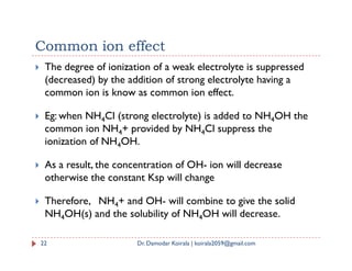 Common ion effect
 The degree of ionization of a weak electrolyte is suppressed
(decreased) by the addition of strong electrolyte having a
common ion is know as common ion effect.
 Eg: when NH4Cl (strong electrolyte) is added to NH4OH the
common ion NH4+ provided by NH4Cl suppress the
ionization of NH OH.
4 4
ionization of NH4OH.
 As a result, the concentration of OH- ion will decrease
otherwise the constant Ksp will change
 Therefore, NH4+ and OH- will combine to give the solid
NH4OH(s) and the solubility of NH4OH will decrease.
22 Dr. Damodar Koirala | koirala2059@gmail.com
 