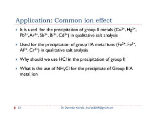 Application: Common ion effect
 It is used for the precipitation of group II metals (Cu2+, Hg2+,
Pb2+,Ar3+, Sb3+, Bi3+, Cd3+) in qualitative salt analysis
 Used for the precipitation of group IIA metal ions (Fe2+, Fe3+,
Al3+, Cr3+) in qualitative salt analysis
 Why should we use HCl in the precipitation of group II
 Why should we use HCl in the precipitation of group II
 What is the use of NH4Cl for the precipitate of Group IIIA
metal ion
23 Dr. Damodar Koirala | koirala2059@gmail.com
 