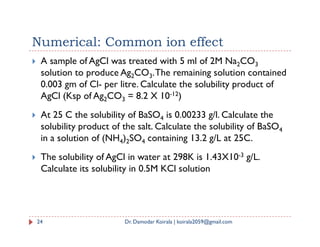  A sample of AgCl was treated with 5 ml of 2M Na2CO3
solution to produce Ag2CO3.The remaining solution contained
0.003 gm of Cl- per litre. Calculate the solubility product of
AgCl (Ksp of Ag2CO3 = 8.2 X 10-12)
 At 25 C the solubility of BaSO4 is 0.00233 g/l. Calculate the
solubility product of the salt. Calculate the solubility of BaSO
Numerical: Common ion effect
solubility product of the salt. Calculate the solubility of BaSO4
in a solution of (NH4)2SO4 containing 13.2 g/L at 25C.
 The solubility of AgCl in water at 298K is 1.43X10-3 g/L.
Calculate its solubility in 0.5M KCl solution
24 Dr. Damodar Koirala | koirala2059@gmail.com
 
