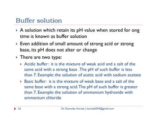 Buffer solution
 A solution which retain its pH value when stored for ong
time is known as buffer solution
 Even addition of small amount of strong acid or strong
base, its pH does not alter or change
 There are two type:
 Acidic buffer: it is the mixture of weak acid and a salt of the
same acid with a strong base .The pH of such buffer is less
than 7. Example: the solution of acetic acid with sodium acetate
 Basic buffer: it is the mixture of weak base and a salt of the
same base with a strong acid.The pH of such buffer is greater
than 7. Example: the solution of ammonium hydroxide with
ammonium chloride
25 Dr. Damodar Koirala | koirala2059@gmail.com
 