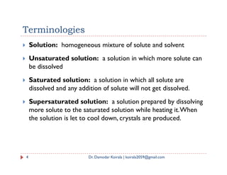 Terminologies
 Solution: homogeneous mixture of solute and solvent
 Unsaturated solution: a solution in which more solute can
be dissolved
 Saturated solution: a solution in which all solute are
dissolved and any addition of solute will not get dissolved.
dissolved and any addition of solute will not get dissolved.
 Supersaturated solution: a solution prepared by dissolving
more solute to the saturated solution while heating it.When
the solution is let to cool down, crystals are produced.
4 Dr. Damodar Koirala | koirala2059@gmail.com
 