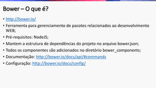 Bower – O que é?
• http://bower.io/
• Ferramenta para gerenciamento de pacotes relacionados ao desenvolvimento
WEB;
• Pré-requisitos: NodeJS;
• Mantem a estrutura de dependências do projeto no arquivo bower.json;
• Todos os componentes são adicionados no diretório bower_components;
• Documentação: http://bower.io/docs/api/#commands
• Configuração: http://bower.io/docs/config/
 