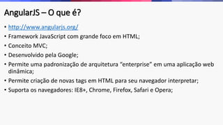 AngularJS – O que é?
• http://www.angularjs.org/
• Framework JavaScript com grande foco em HTML;
• Conceito MVC;
• Desenvolvido pela Google;
• Permite uma padronização de arquitetura “enterprise” em uma aplicação web
dinâmica;
• Permite criação de novas tags em HTML para seu navegador interpretar;
• Suporta os navegadores: IE8+, Chrome, Firefox, Safari e Opera;
 