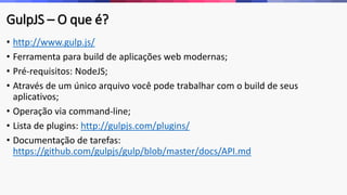 GulpJS – O que é?
• http://www.gulp.js/
• Ferramenta para build de aplicações web modernas;
• Pré-requisitos: NodeJS;
• Através de um único arquivo você pode trabalhar com o build de seus
aplicativos;
• Operação via command-line;
• Lista de plugins: http://gulpjs.com/plugins/
• Documentação de tarefas:
https://github.com/gulpjs/gulp/blob/master/docs/API.md
 