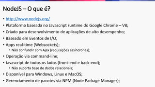 NodeJS – O que é?
• http://www.nodejs.org/
• Plataforma baseada no Javascript runtime do Google Chrome – V8;
• Criado para desenvolvimento de aplicações de alto desempenho;
• Baseado em Eventos de I/O;
• Apps real-time (Websockets);
• Não confundir com Ajax (requisições assíncronas);
• Operação via command-line;
• Javascript de todos os lados (front-end e back-end);
• Não suporta base de dados relacionais;
• Disponível para Windows, Linux e MacOS;
• Gerenciamento de pacotes via NPM (Node Package Manager);
 