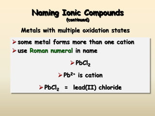 Naming Ionic Compounds
(continued)
 some metal forms more than one cation
 use Roman numeral in name
 PbCl2
 Pb2+ is cation
 PbCl2 = lead(II) chloride
Metals with multiple oxidation states
 