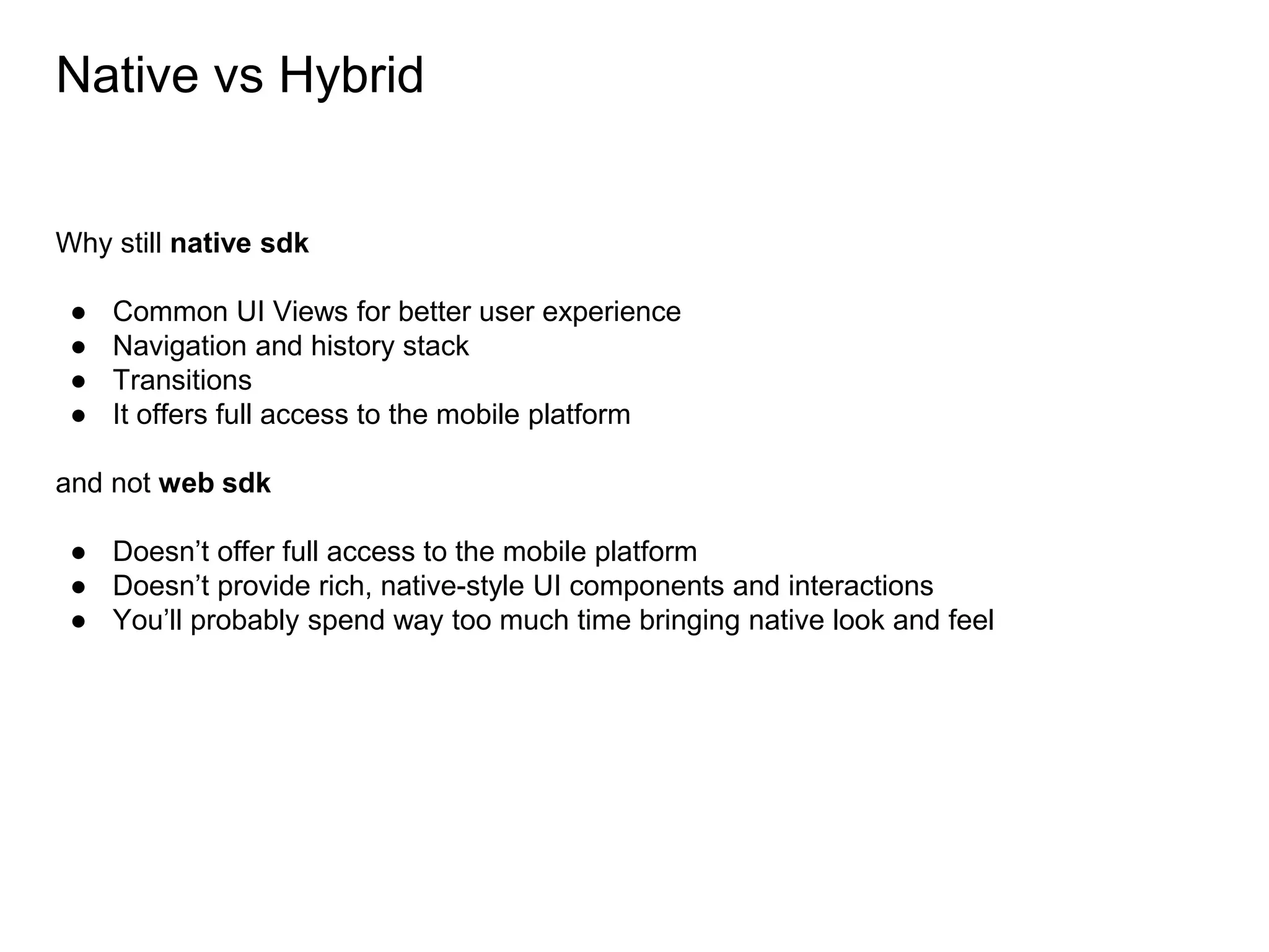 Native vs Hybrid
Why still native sdk
● Common UI Views for better user experience
● Navigation and history stack
● Transitions
● It offers full access to the mobile platform
and not web sdk
● Doesn’t offer full access to the mobile platform
● Doesn’t provide rich, native-style UI components and interactions
● You’ll probably spend way too much time bringing native look and feel
 