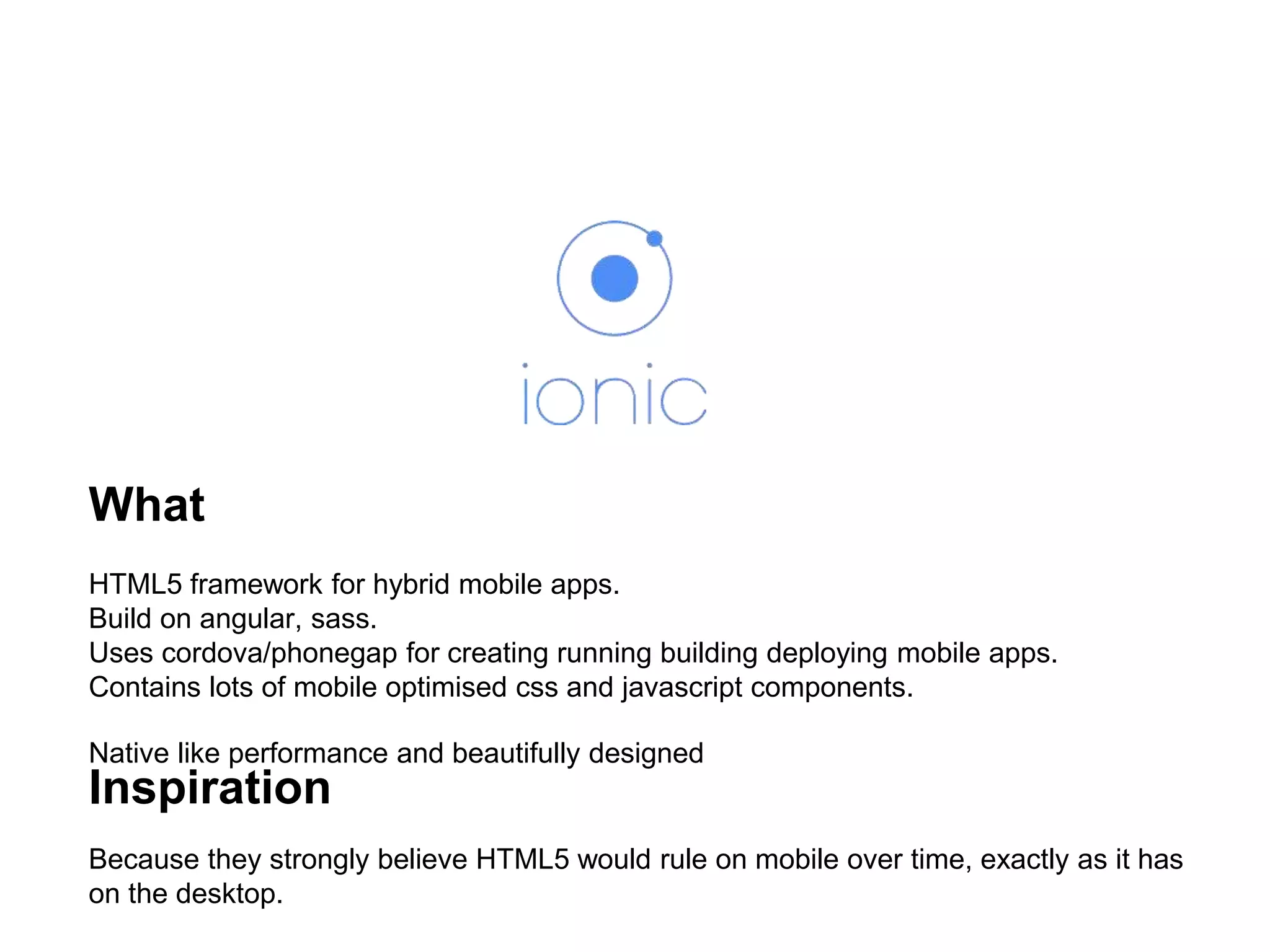 What
HTML5 framework for hybrid mobile apps.
Build on angular, sass.
Uses cordova/phonegap for creating running building deploying mobile apps.
Contains lots of mobile optimised css and javascript components.
Native like performance and beautifully designed
Inspiration
Because they strongly believe HTML5 would rule on mobile over time, exactly as it has
on the desktop.
 