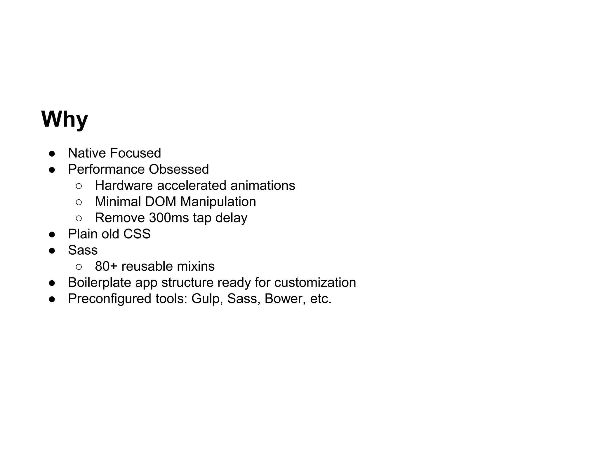 Why
● Native Focused
● Performance Obsessed
○ Hardware accelerated animations
○ Minimal DOM Manipulation
○ Remove 300ms tap delay
● Plain old CSS
● Sass
○ 80+ reusable mixins
● Boilerplate app structure ready for customization
● Preconfigured tools: Gulp, Sass, Bower, etc.
 