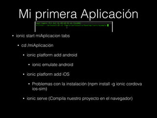 Mi primera Aplicación
• ionic start miAplicacion tabs
• cd /miAplicación
• ionic platform add android
• ionic emulate android
• ionic platform add iOS
• Problemas con la instalación (npm install -g ionic cordova
ios-sim)
• ionic serve (Compila nuestro proyecto en el navegador)