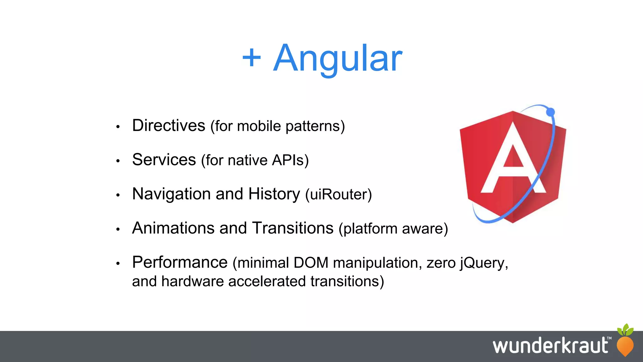 + Angular • Directives (for mobile patterns) • Services (for native APIs) • Navigation and History (uiRouter) • Animations and Transitions (platform aware) • Performance (minimal DOM manipulation, zero jQuery, and hardware accelerated transitions) 