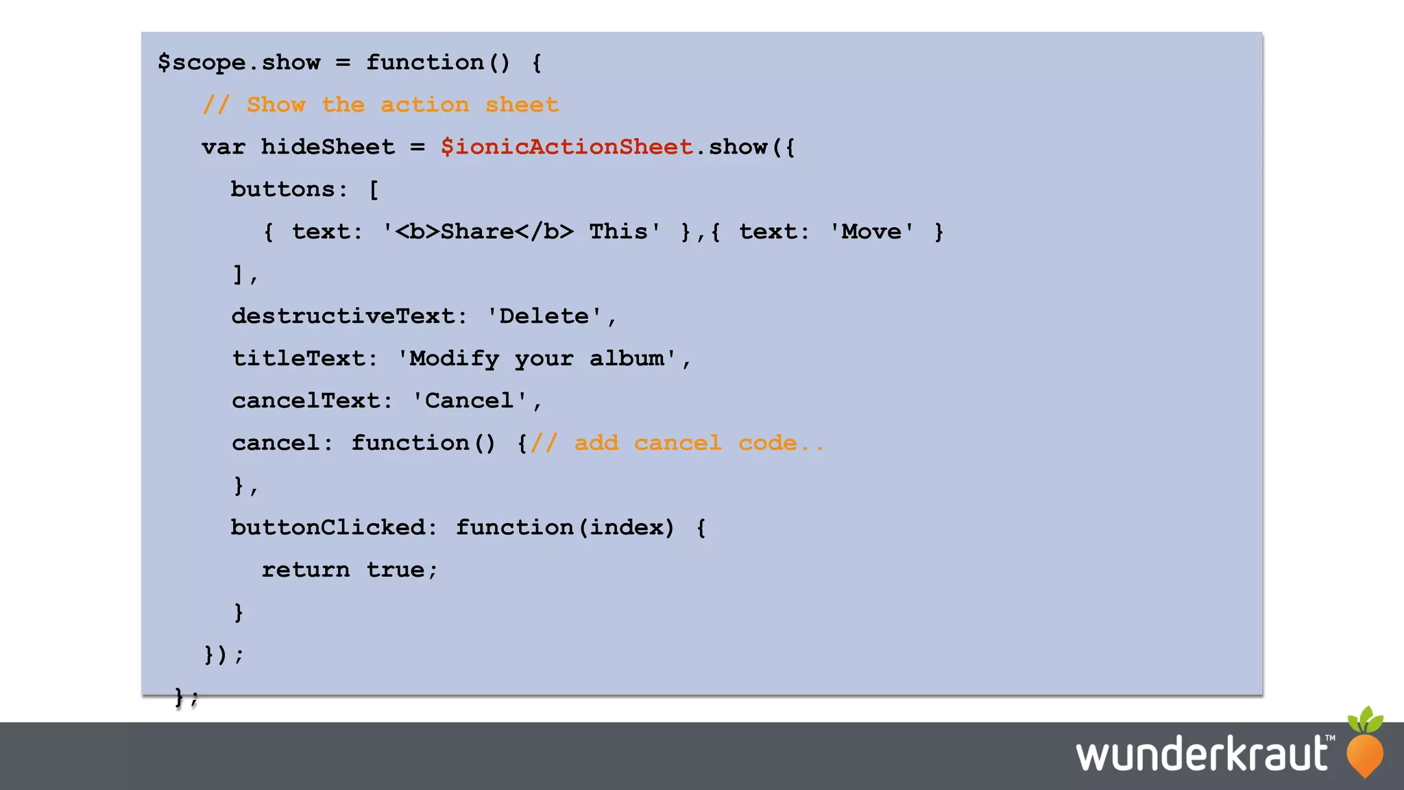 $scope.show = function() { // Show the action sheet var hideSheet = $ionicActionSheet.show({ buttons: [ { text: '<b>Share</b> This' },{ text: 'Move' } ], destructiveText: 'Delete', titleText: 'Modify your album', cancelText: 'Cancel', cancel: function() {// add cancel code.. }, buttonClicked: function(index) { return true; } }); }; 