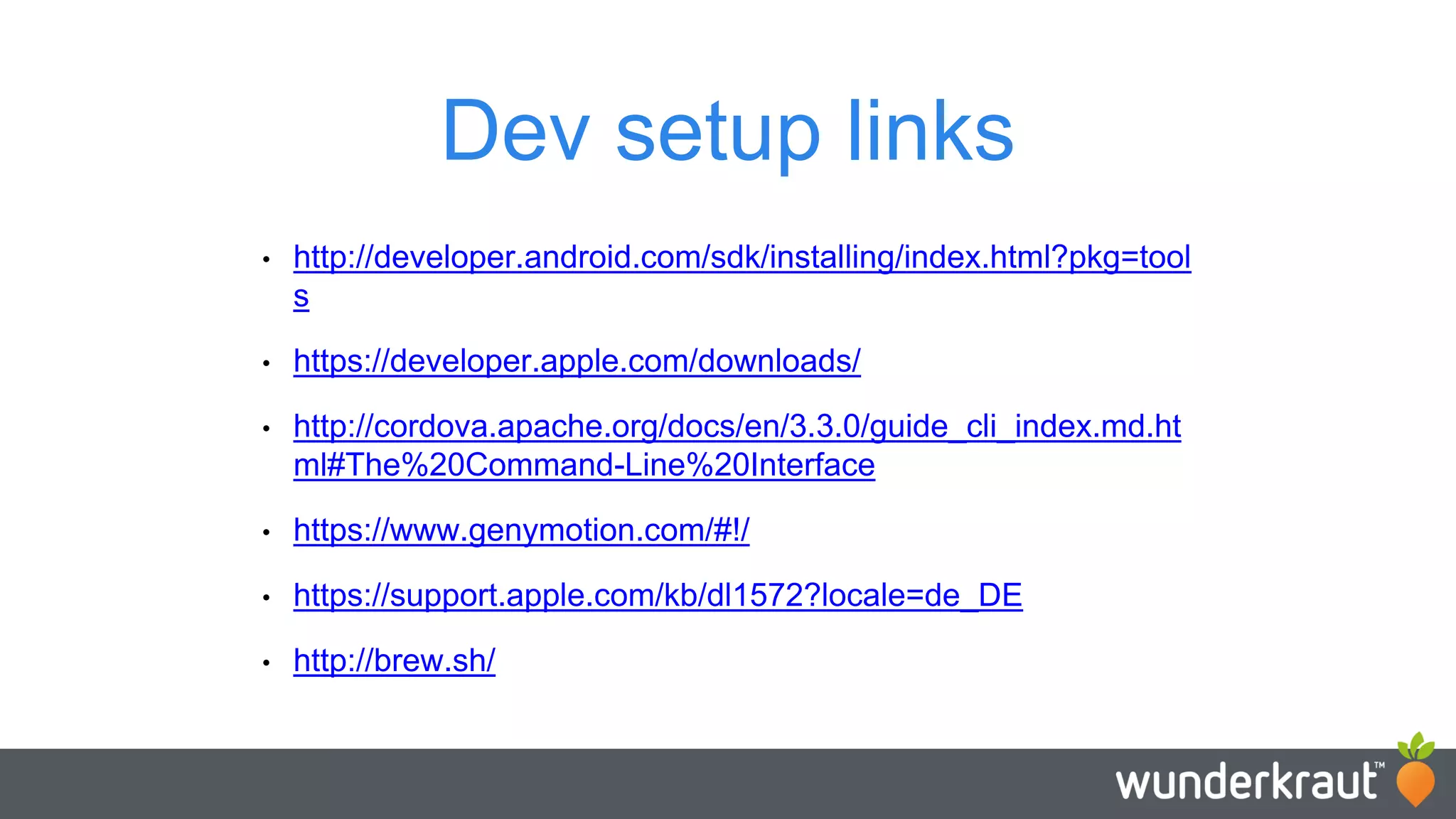 Dev setup links • http://developer.android.com/sdk/installing/index.html?pkg=tool s • https://developer.apple.com/downloads/ • http://cordova.apache.org/docs/en/3.3.0/guide_cli_index.md.ht ml#The%20Command-Line%20Interface • https://www.genymotion.com/#!/ • https://support.apple.com/kb/dl1572?locale=de_DE • http://brew.sh/ 