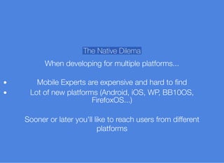 The Native Dilema
When developing for multiple platforms...
Mobile Experts are expensive and hard to ﬁnd
Lot of new platforms (Android, iOS, WP, BB10OS,
FirefoxOS...)
Sooner or later you'll like to reach users from different
platforms
 