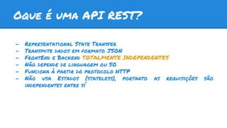 Oque é uma API REST?
- Representational State Transfer
- Transmite dados em formato JSON
- FrontEnd e Backend TOTALMENTE INDEPENDENTES
- Não depende de linguagem ou SO
- Funciona à partir do protocolo HTTP
- Não usa Estados (stateless), portanto as requisições são
independentes entre sí
 