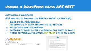 Usando o WordPress como API REST
Instalando o WordPress:
(Pré requisitos: Servidor com PHP5+ e mySQL ou MariaDB)
- Baixe em br.wordpress.org
- Descompacte na pasta desejada de seu servidor
- acesse seuserver.com.br/pasta
- preencha os dados do site e credenciais do banco de dados
- Acesse seuserver.com.br/pasta/wp-admin e faça seu login!
 