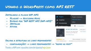 Usando o WordPress como API REST
Instalando o plugin WP-API:
- Plugins -> Adicionar Novo
- Busque por “WP REST API (WP-API)”
- INstalar
- Ativar
Salvar a estrutura de links permanentes
- configurações -> links permanentes -> “nome do post”
Teste a API em: seusite.com.br/pasta/wp-json
 