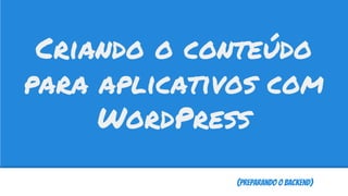(Preparando o Backend)
Criando o conteúdo
para aplicativos com
WordPress
 