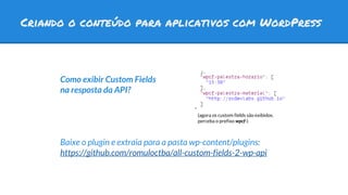 Criando o conteúdo para aplicativos com WordPress
Como exibir Custom Fields
na resposta da API?
Baixe o plugin e extraia para a pasta wp-content/plugins:
https://github.com/romuloctba/all-custom-fields-2-wp-api
(agora os custom fields são exibidos.
perceba o prefixo wpcf-)
 