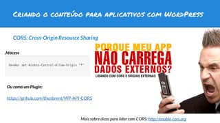 Criando o conteúdo para aplicativos com WordPress
CORS: Cross-Origin Resource Sharing
https://github.com/thenbrent/WP-API-CORS
.htacess
Ou como um Plugin:
Mais sobre dicas para lidar com CORS: http://enable-cors.org
 