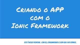 Este é nosso FrontEnd. Com ele, consumiremos o JSON que a API fornece.
Criando o APP
com o
Ionic Framework
 